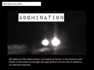 The title of our film…We called our film ‘Abomination’, we looked up ‘horror’ in the thesaurus and picked a word which we thought was appropriate to ensure that it related to our opening sequence. 