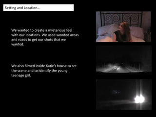 Setting and Location…We wanted to create a mysterious feel with our locations. We used wooded areas and roads to get our shots that we wanted.We also filmed inside Katie’s house to set the scene and to identify the young teenage girl.