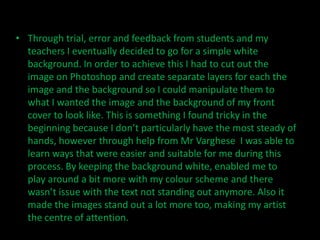 • Through trial, error and feedback from students and my
  teachers I eventually decided to go for a simple white
  background. In order to achieve this I had to cut out the
  image on Photoshop and create separate layers for each the
  image and the background so I could manipulate them to
  what I wanted the image and the background of my front
  cover to look like. This is something I found tricky in the
  beginning because I don’t particularly have the most steady of
  hands, however through help from Mr Varghese I was able to
  learn ways that were easier and suitable for me during this
  process. By keeping the background white, enabled me to
  play around a bit more with my colour scheme and there
  wasn’t issue with the text not standing out anymore. Also it
  made the images stand out a lot more too, making my artist
  the centre of attention.
 