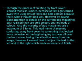 • Through the process of creating my front cover I
  learned that less is more, because at first I got carried
  away with using lots of fonts and bold colours because
  that’s what I thought pop was. However by paying
  close attention to details on the current pop magazines
  out I realised they use bold colours but not loads of
  colours. Also the majority of pop magazines use a
  maximum of 3 fonts. This lead me to change my
  confusing, crazy front cover to something that looked
  more cohesive. At the beginning my text was all over
  the front cover, taking the attention away from the
  image, however I learned how to adjust the text to the
  left and to the right which made a cleaner cut finish.
 