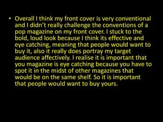 • Overall I think my front cover is very conventional
  and I didn’t really challenge the conventions of a
  pop magazine on my front cover. I stuck to the
  bold, loud look because I think its effective and
  eye catching, meaning that people would want to
  buy it, also it really does portray my target
  audience affectively. I realise it is important that
  you magazine is eye catching because you have to
  spot it in the midst of other magazines that
  would be on the same shelf. So it is important
  that people would want to buy yours.
 