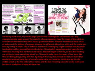 Unlike my front cover, my double page spread does challenge the conventions of a pop
magazine double page spread. The majority of pop magazines have the image of the artist on
one side and the text on the other with a quote from them. However I decided to have a trail
of pictures at the bottom of my page showing the different sides of my artist and the motto she
lives by on top of them. This re-enforces my idea of showing my target audience that my artist
is relatable and has many different sides to her. This also left a good amount of space for the
interview, meaning that her fans could have a detailed insight to her life, so they feel like they
are getting to know everything about her. This could make them feel apart of her fame, like
they are taking the journey with her. By doing it this way also allowed me to have more than
one image without losing lots of room for where the text could be. I think the big R in the
middle which is the first letter of her name, and the text revolving around it works really well
because it symbolises it being all about her.
 