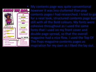 • My contents page was quite conventional
  however it was less cluttered than pop
  contents pages I had researched. I tried to go
  for a neat look, structured contents page but
  still with all the Bold colours. My fonts were
  cohesive throughout as I used the same
  fonts that I used on my front cover and
  double page spread, so that the overall
  magazine had a nice flow. I used the Top Of
  The Pops magazine contents pages as
  inspiration for my own as I liked the lay out.
 