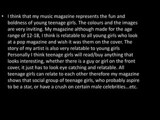 • I think that my music magazine represents the fun and
  boldness of young teenage girls. The colours and the images
  are very inviting. My magazine although made for the age
  range of 12-18, I think is relatable to all young girls who look
  at a pop magazine and wish it was them on the cover. The
  story of my artist is also very relatable to young girls
  Personally I think teenage girls will read/buy anything that
  looks interesting, whether there is a guy or girl on the front
  cover, it just has to look eye catching and relatable. All
  teenage girls can relate to each other therefore my magazine
  shows that social group of teenage girls, who probably aspire
  to be a star, or have a crush on certain male celebrities...etc.
 
