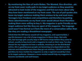 • By mentioning the likes of Justin Bieber, The Wanted, One direction...etc
  on my front cover really pulls in my target audience as they would be
  attracted to look inside of the magazine and find out more about why
  they have been mentioned on my front cover. The use of pull quotes also
  tease my target audience making them anxious to by and read more.
  Teenagers love Freebees and competitions and therefore by putting
  these advertisements on my front cover would attract them therefore
  making them more willing to buy it. My magazine is quite friendly so my
  target audience feel like they are apart of the magazine. The language
  used wasn’t too formal so it feels like more of a conversation rather than
  like they are reading a Broadsheet newspaper.
   I think that the Off license would sell my magazine, and supermarkets. I
   say this because I see a lot of pop magazines in these shops. Not only
   this, but teenage girls usually stop in Off license shops before they come to
   school, usually to buy lunch and a magazine to read on their way. I’ve also
   chosen for my magazine to have a website, meaning it can be distributed
   online, this is good because people are becoming very dependent on the
   internet and download more than they go out and buy. I think it would be
   pointless to mass market my magazine as only a segment would by it due
   to its target audience. However a mass market would help my magazine to
   become worldwide and well known.
 