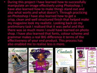 • During this project I have learned how to successfully
  manipulate an image effectively using Photoshop. I
  have also learned how to make things stand out and
  also what works and what doesn’t. Through practicing
  on Photoshop I have also learned how to get a
  crisp, clean and well structured finish that helped make
  my magazine look my realistic. Looking back on my
  preliminary task I realised that it was awful and that
  there was so much more I could have learned on photo
  shop. I have also learned that fonts, colour scheme and
  grammar makes a real BIG difference it terms of the
  effectiveness of your end product. This process has
  also enabled me to realise less is more.
 
