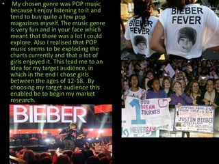 •    My chosen genre was POP music
    because I enjoy listening to it and
    tend to buy quite a few pop
    magazines myself. The music genre
    is very fun and in your face which
    meant that there was a lot I could
    explore. Also I realised that POP
    music seems to be exploding the
    charts currently and that a lot of
    girls enjoyed it. This lead me to an
    idea for my target audience, in
    which in the end I chose girls
    between the ages of 12-18. By
    choosing my target audience this
    enabled be to begin my market
    research.
 
