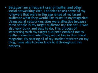 • Because I am a frequent user of twitter and other
  social networking sites, I decided to ask some of my
  followers that were in the age range of my target
  audience what they would like to see in my magazine.
  Using social networking sites were affective because
  most people in my target audience use the net, it was
  also very quick and easy to do. This process of
  interacting with my target audience enabled me to
  really understand what they would like in their ideal
  magazine. By posting all of my market research on my
  blog, I was able to refer back to it throughout this
  process.
 