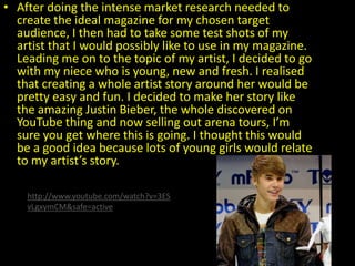 • After doing the intense market research needed to
  create the ideal magazine for my chosen target
  audience, I then had to take some test shots of my
  artist that I would possibly like to use in my magazine.
  Leading me on to the topic of my artist, I decided to go
  with my niece who is young, new and fresh. I realised
  that creating a whole artist story around her would be
  pretty easy and fun. I decided to make her story like
  the amazing Justin Bieber, the whole discovered on
  YouTube thing and now selling out arena tours, I’m
  sure you get where this is going. I thought this would
  be a good idea because lots of young girls would relate
  to my artist’s story.

    http://www.youtube.com/watch?v=3ES
    vLgxymCM&safe=active
 