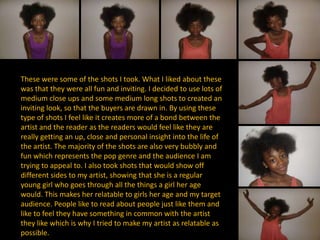 These were some of the shots I took. What I liked about these
was that they were all fun and inviting. I decided to use lots of
medium close ups and some medium long shots to created an
inviting look, so that the buyers are drawn in. By using these
type of shots I feel like it creates more of a bond between the
artist and the reader as the readers would feel like they are
really getting an up, close and personal insight into the life of
the artist. The majority of the shots are also very bubbly and
fun which represents the pop genre and the audience I am
trying to appeal to. I also took shots that would show off
different sides to my artist, showing that she is a regular
young girl who goes through all the things a girl her age
would. This makes her relatable to girls her age and my target
audience. People like to read about people just like them and
like to feel they have something in common with the artist
they like which is why I tried to make my artist as relatable as
possible.
 