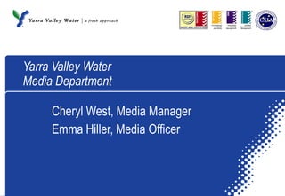 Yarra Valley Water Media Department Cheryl West, Media Manager Emma Hiller, Media Officer 