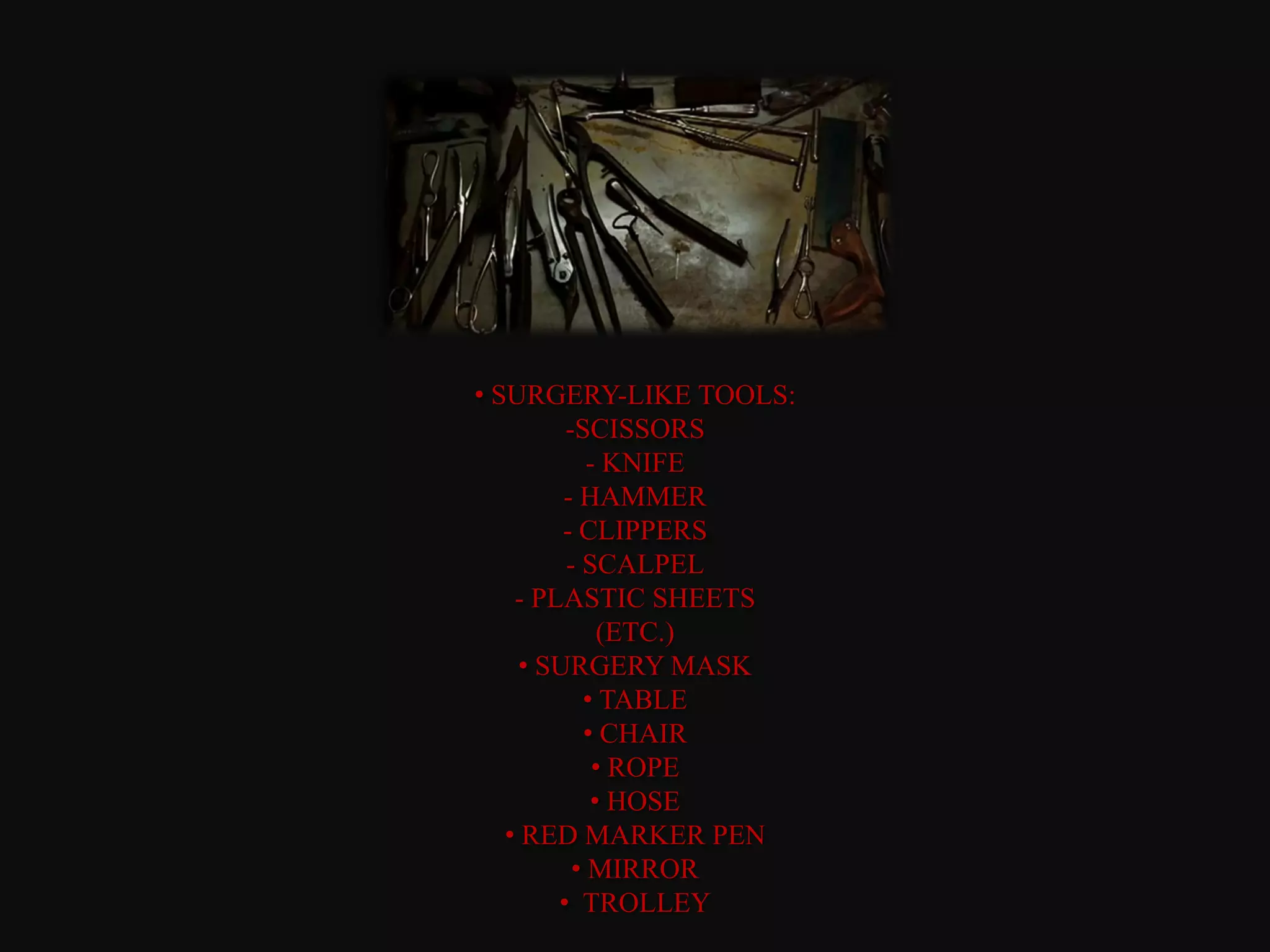 • SURGERY-LIKE TOOLS:
         -SCISSORS
            - KNIFE
         - HAMMER
         - CLIPPERS
         - SCALPEL
    - PLASTIC SHEETS
             (ETC.)
     • SURGERY MASK
           • TABLE
           • CHAIR
             • ROPE
            • HOSE
   • RED MARKER PEN
          • MIRROR
        • TROLLEY
 