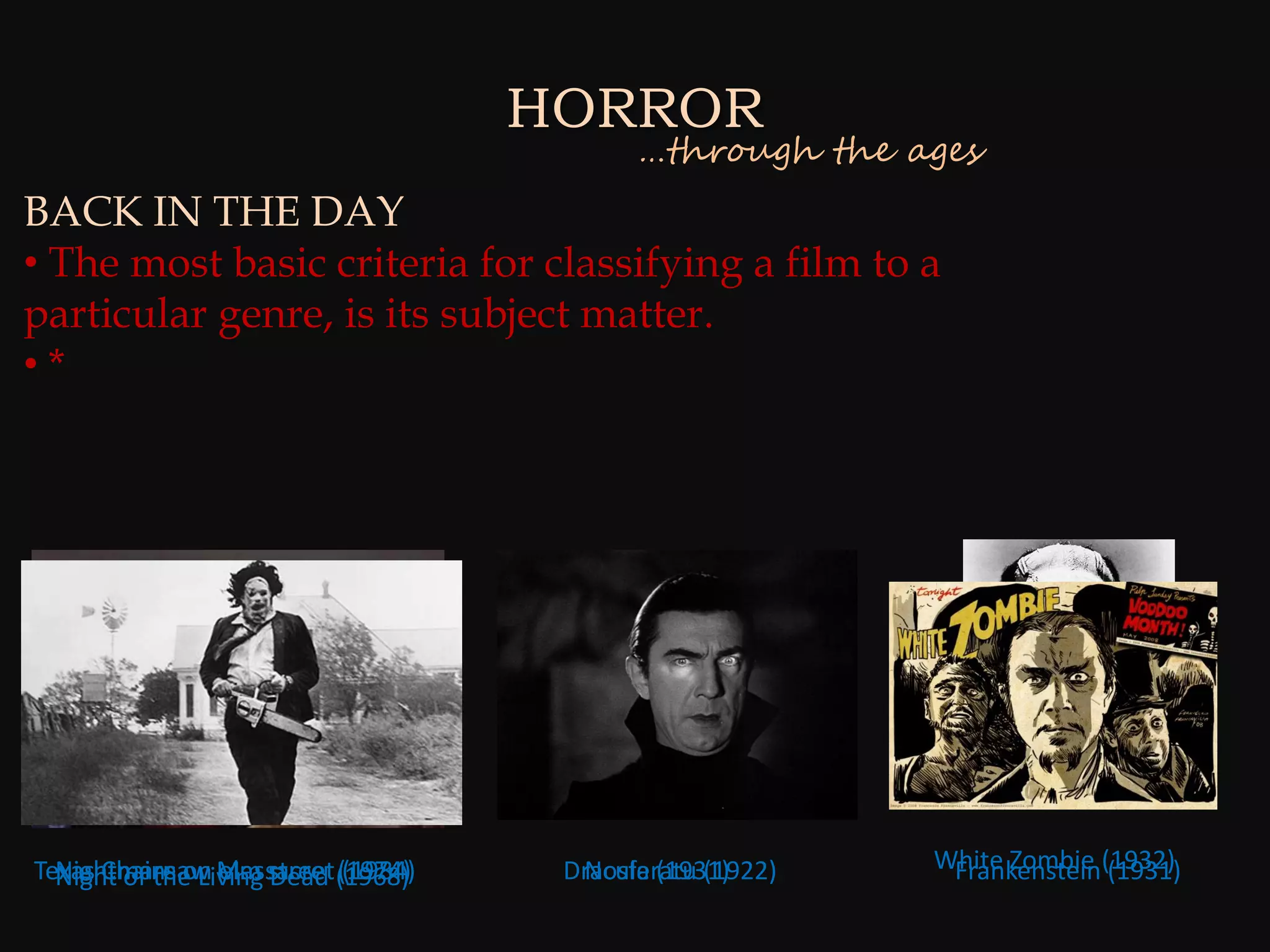 HORROR
                                          …through the ages
BACK IN THE DAY
• The most basic criteria for classifying a film to a
particular genre, is its subject matter.
•*




Texas Chainsaw Massacre (1968)
  Nightmare on elm street (1974)                         White Zombie (1932)
  Night of the Living Dead (1984)    Dracula (1931)
                                      Nosferatu (1922)    Frankenstein (1931)
 