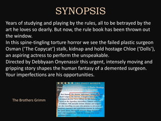 SYNOPSIS
Years of studying and playing by the rules, all to be betrayed by the
art he loves so dearly. But now, the rule book has been thrown out
the window.
In this spine-tingling torture horror we see the failed plastic surgeon
Osman (‘The Copycat’) stalk, kidnap and hold hostage Chloe (‘Dolls’),
an aspiring actress to perform the unspeakable.
Directed by Debbyaan Onyenassir this urgent, intensely moving and
gripping story shapes the human fantasy of a demented surgeon.
Your imperfections are his opportunities.



   The Brothers Grimm
 