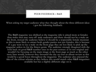 PEER FEEDBACK – R&B


When asking my target audience what they thought about the three different ideas
                         i got the following feedback:


   The R&B magazine was disliked as the magazine title is aimed more at females
  than males thus may turn off male audiences and there should not be a male on
 the front, instead the audience believe it should be a respectable female musician
as this is more likely to attract both gender parties not just females, this is because
   if a guy were to see a male on the front page they are less likely to pick up the
magazine unless its for the fitness genre. The audience strongly disagreed with the
  look back on good R&B number ones in the past century as its not original and
   wouldn't be focusing on the main image at the front page as much as the other
 story lines would, however they favoured the day on tour or album review as this
  would be a good focus throughout the magazine. The audience also enjoyed the
idea of the colour scheme as they believe this would match other R&B magazines
                   available but has a slightly different edge on it.
 