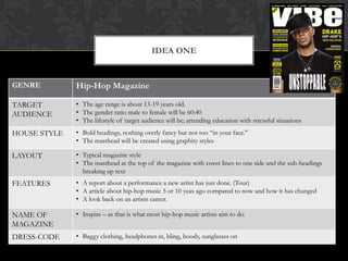 IDEA ONE


GENRE         Hip-Hop Magazine

TARGET        • The age range is about 13-19 years old.
AUDIENCE      • The gender ratio male to female will be 60:40
              • The lifestyle of target audience will be; attending education with stressful situations
HOUSE STYLE   • Bold headings, nothing overly fancy but not too “in your face.”
              • The masthead will be created using graphity styles

LAYOUT        • Typical magazine style
              • The masthead at the top of the magazine with cover lines to one side and the sub-headings
                breaking up text
FEATURES      • A report about a performance a new artist has just done. (Tour)
              • A article about hip-hop music 5 or 10 yeas ago compared to now and how it has changed
              • A look back on an artists career.

NAME OF       • Inspire – as that is what most hip-hop music artists aim to do.
MAGAZINE
DRESS-CODE    • Baggy clothing, headphones in, bling, hoody, sunglasses on
 