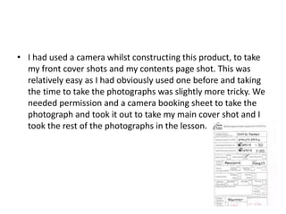 • I had used a camera whilst constructing this product, to take
my front cover shots and my contents page shot. This was
relatively easy as I had obviously used one before and taking
the time to take the photographs was slightly more tricky. We
needed permission and a camera booking sheet to take the
photograph and took it out to take my main cover shot and I
took the rest of the photographs in the lesson.
 