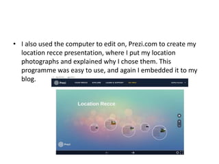 • I also used the computer to edit on, Prezi.com to create my
location recce presentation, where I put my location
photographs and explained why I chose them. This
programme was easy to use, and again I embedded it to my
blog.
 