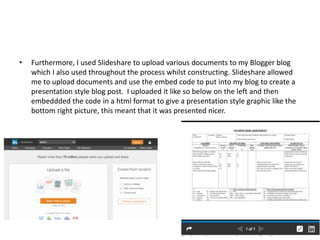 • Furthermore, I used Slideshare to upload various documents to my Blogger blog
which I also used throughout the process whilst constructing. Slideshare allowed
me to upload documents and use the embed code to put into my blog to create a
presentation style blog post. I uploaded it like so below on the left and then
embeddded the code in a html format to give a presentation style graphic like the
bottom right picture, this meant that it was presented nicer.
 