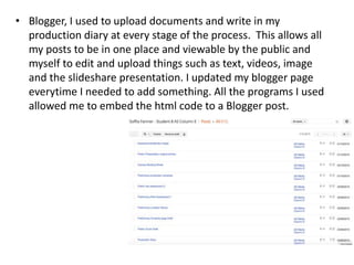 • Blogger, I used to upload documents and write in my
production diary at every stage of the process. This allows all
my posts to be in one place and viewable by the public and
myself to edit and upload things such as text, videos, image
and the slideshare presentation. I updated my blogger page
everytime I needed to add something. All the programs I used
allowed me to embed the html code to a Blogger post.
 