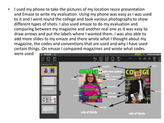 • I used my phone to take the pictures of my location recce presentation
and Emaze to write my evaluation. Using my phone was easy as I was used
to it and I went round the college and took various photographs to show
different types of shots. I also used emaze to do my evaluation and
comparing between my magazine and another real one as it was easy to
draw arrows and put the labels where I wanted them. I was also able to
add more slides to my emaze and there wrote what I thought about my
magazine, the codes and conventions that are used and why I have used
certain things. On emaze I compared magazines and wrote what codes
were used.
 