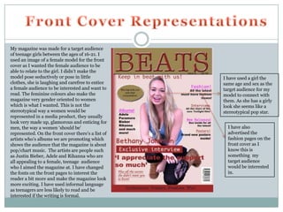 My magazine was made for a target audience
of teenage girls between the ages of 16-21. I
used an image of a female model for the front
cover as I wanted the female audience to be
able to relate to the girl. I didn’t make the
model pose seductively or pose in little            I have used a girl the
clothes, she is laughing and carefree to entice     same age and sex as the
a female audience to be interested and want to      target audience for my
read. The feminine colours also make the            model to connect with
magazine very gender oriented to women              them. As she has a girly
which is what I wanted. This is not the             look she seems like a
stereotypical way a women would be                  stereotypical pop star.
represented in a media product, they usually
look very made up, glamorous and enticing for
men, the way a women ‘should be’                      I have also
represented. On the front cover there’s a list of     advertised the
artists who’s albums we are promoting which           fashion pages on the
shows the audience that the magazine is about         front cover as I
pop/chart music. The artists are people such          know this is
as Justin Bieber, Adele and Rihanna who are           something my
all appealing to a female, teenage audience           target audience
who I aimed the magazine at. I have changed           would be interested
the fonts on the front pages to interest the          in.
reader a bit more and make the magazine look
more exciting. I have used informal language
as teenagers are less likely to read and be
interested if the writing is formal.
 