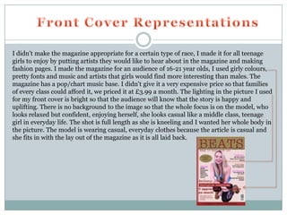 I didn't make the magazine appropriate for a certain type of race, I made it for all teenage
girls to enjoy by putting artists they would like to hear about in the magazine and making
fashion pages. I made the magazine for an audience of 16-21 year olds, I used girly colours,
pretty fonts and music and artists that girls would find more interesting than males. The
magazine has a pop/chart music base. I didn't give it a very expensive price so that families
of every class could afford it, we priced it at £3.99 a month. The lighting in the picture I used
for my front cover is bright so that the audience will know that the story is happy and
uplifting. There is no background to the image so that the whole focus is on the model, who
looks relaxed but confident, enjoying herself, she looks casual like a middle class, teenage
girl in everyday life. The shot is full length as she is kneeling and I wanted her whole body in
the picture. The model is wearing casual, everyday clothes because the article is casual and
she fits in with the lay out of the magazine as it is all laid back.
 