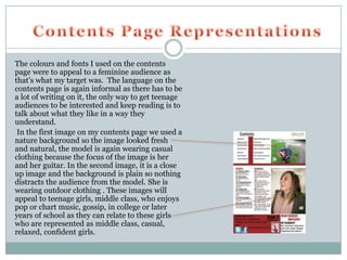 The colours and fonts I used on the contents
page were to appeal to a feminine audience as
that’s what my target was. The language on the
contents page is again informal as there has to be
a lot of writing on it, the only way to get teenage
audiences to be interested and keep reading is to
talk about what they like in a way they
understand.
 In the first image on my contents page we used a
nature background so the image looked fresh
and natural, the model is again wearing casual
clothing because the focus of the image is her
and her guitar. In the second image, it is a close
up image and the background is plain so nothing
distracts the audience from the model. She is
wearing outdoor clothing . These images will
appeal to teenage girls, middle class, who enjoys
pop or chart music, gossip, in college or later
years of school as they can relate to these girls
who are represented as middle class, casual,
relaxed, confident girls.
 
