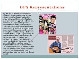 My DPS has all the usual codes of a music
magazine DPS as it has an image, a house
colour, the lead and a drop capital. The
bright colours and the model smiling in the
picture symbolise a happy article. The colours
and model also represent the genre of
pop/chart music. I have used one imaged
that takes over half the page as teenagers are
more likely to be interested in images rather
than the text. I have also used pull quotes to
break up the text. I have changed the font for
individual texts to keep the page exciting. The
pink and red colours will also appeal to the
younger audience which is what was
intended. For my DPS I used the house
colour of red and baby pink, colours like this
are traditional for a pop/chart music
magazine. I have used a lot of quotes from
the model in my text such as ‘it would change
mine and my mothers life’ which would also
be emotive and understandable to an
audience of the same age, gender and class as
the girl.
 