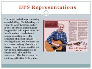 The model in the image is wearing
casual clothing. She is holding her
guitar to focus the image on her
music. The model is smiling and
happy which will appeal more to a
female audience as she is not
posing or pouting to get the
attraction of men, she is also
wearing clothes that represent her
in a non sexual way which is not
stereotypical of women as that is a
way to get a male audience The
shot is a mid-shot and the
movement of her hands draw the
audiences attention to the guitar.
 