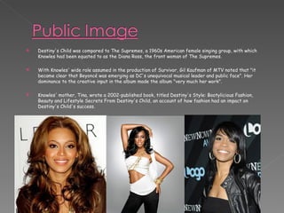 Destiny's Child was compared to The Supremes, a 1960s American female singing group, with which Knowles had been equated to as the Diana Ross, the front woman of The Supremes. With Knowles' wide role assumed in the production of Survivor, Gil Kaufman of MTV noted that "it became clear that Beyoncé was emerging as DC's unequivocal musical leader and public face". Her dominance to the creative input in the album made the album "very much her work".  Knowles' mother, Tina, wrote a 2002-published book, titled Destiny's Style: Bootylicious Fashion, Beauty and Lifestyle Secrets From Destiny's Child, an account of how fashion had an impact on Destiny's Child's success. 