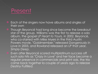 Each of the singers now have albums and singles of their own Though Beyoncé had long since become the breakout star of the group, Williams was the first to release a solo album, the gospel LP  Heart to Yours,  in 2002. Beyoncé, who co-starred with Mike Myers in the third Austin Powers movie, "Goldmember," released  Dangerously in Love  in 2003, and Rowland released an LP that year,  Simply Deep.   Even after Beyoncé scored multiplatinum success off such solo hits as "Crazy in Love" and her face become a regular presence in commercials and print ads, the trio came back together la couple of years ago to release  Destiny Fulfilled.   