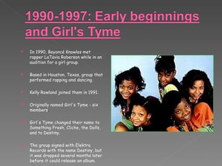 In 1990, Beyoncé Knowles met rapper LaTavia Roberson while in an audition for a girl group. Based in Houston, Texas, group that performed rapping and dancing.  Kelly Rowland joined them in 1991.  Originally named Girl's Tyme - six members . Girl's Tyme changed their name to Something Fresh, Cliche, the Dolls, and to Destiny. The group signed with Elektra Records with the name Destiny, but it was dropped several months later before it could release an album. 
