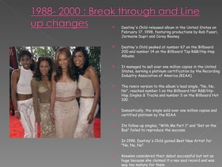 Destiny's Child released album in the United States on February 17, 1998, featuring productions by Rob Fusari, Jermaine Dupri and Corey Rooney. Destiny's Child peaked at number 67 on the Billboard 200 and number 14 on the Billboard Top R&B/Hip-Hop Albums. It managed to sell over one million copies in the United States, earning a platinum certification by the Recording Industry Association of America (RIAA). The remix version to the album's lead single, "No, No, No", reached number 1 on the Billboard Hot R&B/Hip-Hop Singles & Tracks and number 3 on the Billboard Hot 100.  Domestically, the single sold over one million copies and certified platinum by the RIAA.  Its follow-up singles, "With Me Part 1" and "Get on the Bus" failed to reproduce the success. In 1998, Destiny's Child gained Best New Artist for "No, No, No".  Knowles considered their debut successful but not as huge because she claimed it a neo soul record and was way too mature for them. 