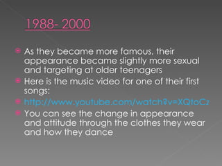 As they became more famous, their appearance became slightly more sexual and targeting at older teenagers  Here is the music video for one of their first songs: http://www.youtube.com/watch?v=XQtoCz9dIJQ You can see the change in appearance and attitude through the clothes they wear and how they dance 