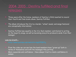 Three years after the hiatus, members of Destiny's Child reunited to record their fourth and final studio album, Destiny Fulfilled. The album introduces the trio to a harder, "urban" sound, and songs featured are conceptually interrelated. Destiny Fulfilled saw equality in the trio. Each member contributed to writing on the majority songs, as well as becoming executive producers aside from their manager. Lose my breath :  http://www.youtube.com/watch?v=AqeIiF0DlTg From the video we can see how the band members have “grown up” both in terms of themselves and with the messages they portray. More voyeurism and confidence – Have always tried to create confidence in women 