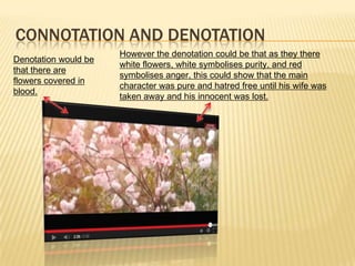 CONNOTATION AND DENOTATION
Denotation would be
that there are
flowers covered in
blood.
However the denotation could be that as they there
white flowers, white symbolises purity, and red
symbolises anger, this could show that the main
character was pure and hatred free until his wife was
taken away and his innocent was lost.
 