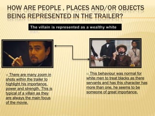 HOW ARE PEOPLE , PLACES AND/OR OBJECTS
BEING REPRESENTED IN THE TRAILER?
o There are many zoom in
shots within the trailer to
highlight his importance,
power and strength. This is
typical of a villain as they
are always the main focus
of the movie.
o This behaviour was normal for
white men to treat blacks as there
servants and has this character has
more than one, he seems to be
someone of great importance.
 