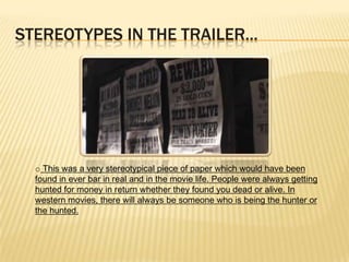 STEREOTYPES IN THE TRAILER...
o This was a very stereotypical piece of paper which would have been
found in ever bar in real and in the movie life. People were always getting
hunted for money in return whether they found you dead or alive. In
western movies, there will always be someone who is being the hunter or
the hunted.
 