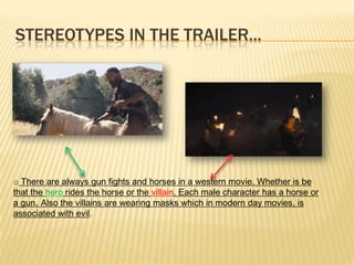 STEREOTYPES IN THE TRAILER...
o There are always gun fights and horses in a western movie. Whether is be
that the hero rides the horse or the villain. Each male character has a horse or
a gun. Also the villains are wearing masks which in modern day movies, is
associated with evil.
 