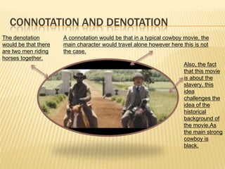 CONNOTATION AND DENOTATION
The denotation
would be that there
are two men riding
horses together.
A connotation would be that in a typical cowboy movie, the
main character would travel alone however here this is not
the case.
Also, the fact
that this movie
is about the
slavery, this
idea
challenges the
idea of the
historical
background of
the movie.As
the main strong
cowboy is
black.
 