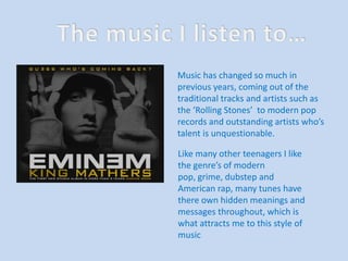 The music I listen to… Music has changed so much in previous years, coming out of the traditional tracks and artists such as the ‘Rolling Stones’  to modern pop records and outstanding artists who’s talent is unquestionable.  Like many other teenagers I like the genre’s of modern pop, grime, dubstepand American rap, many tunes have there own hidden meanings and messages throughout, which is what attracts me to this style of music 