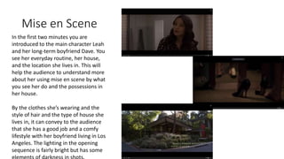Mise en Scene
In the first two minutes you are
introduced to the main character Leah
and her long-term boyfriend Dave. You
see her everyday routine, her house,
and the location she lives in. This will
help the audience to understand more
about her using mise en scene by what
you see her do and the possessions in
her house.
By the clothes she’s wearing and the
style of hair and the type of house she
lives in, it can convey to the audience
that she has a good job and a comfy
lifestyle with her boyfriend living in Los
Angeles. The lighting in the opening
sequence is fairly bright but has some
 