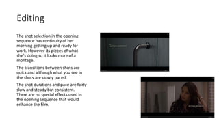 Editing
The shot selection in the opening
sequence has continuity of her
morning getting up and ready for
work. However its pieces of what
she's doing so it looks more of a
montage.
The transitions between shots are
quick and although what you see in
the shots are slowly paced.
The shot durations and pace are fairly
slow and steady but consistent.
There are no special effects used in
the opening sequence that would
enhance the film.
 