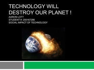 TECHNOLOGY WILL
DESTROY OUR PLANET !
AARON LOTT
STUDENT #: 200167286
SOCIAL IMPACT OF TECHNOLOGY
 
