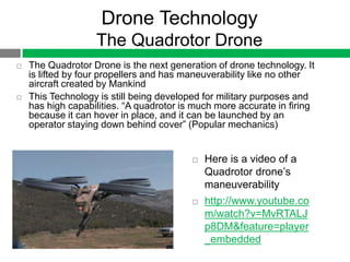 Drone Technology
                   The Quadrotor Drone
   The Quadrotor Drone is the next generation of drone technology. It
    is lifted by four propellers and has maneuverability like no other
    aircraft created by Mankind
   This Technology is still being developed for military purposes and
    has high capabilities. “A quadrotor is much more accurate in firing
    because it can hover in place, and it can be launched by an
    operator staying down behind cover” (Popular mechanics)


                                             Here is a video of a
                                              Quadrotor drone‟s
                                              maneuverability
                                             http://www.youtube.co
                                              m/watch?v=MvRTALJ
                                              p8DM&feature=player
                                              _embedded
 
