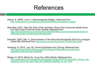 References
Adams, E. (2004, June 1). Electromagnetic Railgun. Retrieved from
   http://www.popsci.com/scitech/article/2004-06/electromagnetic-railgun

Daily Mail. (2011, Sept 30). Rise of the machines: Navy’s first unmanned stealth drone
   one step closer to aircraft carrier landing. Retrieved from
   http://www.dailymail.co.uk/news/article-2043887/Navys-unmanned-stealth-drone-X-
   47B-step-closer-aircraft-carrier-landing.html

Dmine45. (2007, Dec 1). Demonstration of the Navy Electromagnetic Rail Gun prototype
  [Video file]. Retrieved from http://www.youtube.com/watch?v=4OqlTXwLG40

Hamburg, D. (2012, July 16). Armed Quadrotors Are Coming. Retrieved from
  http://www.popularmechanics.com/technology/military/planes-uavs/armed-
  quadrotors-are-coming-10720086

Manjoo, F. (2012, March 5). I Love You, Killer Robots. Retrieved from
  http://www.slate.com/articles/technology/technology/2012/03/quadrotor_drones_are_
  amazing_and_cute_and_they_will_probably_destroy_us_all_.html
 