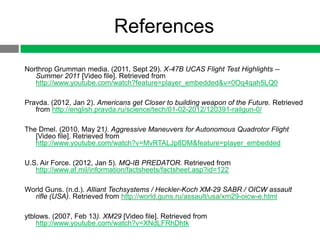 References
Northrop Grumman media. (2011, Sept 29). X-47B UCAS Flight Test Highlights --
   Summer 2011 [Video file]. Retrieved from
   http://www.youtube.com/watch?feature=player_embedded&v=0Oq4qah5LQ0

Pravda. (2012, Jan 2). Americans get Closer to building weapon of the Future. Retrieved
   from http://english.pravda.ru/science/tech/01-02-2012/120391-railgun-0/

The Dmel. (2010, May 21). Aggressive Maneuvers for Autonomous Quadrotor Flight
   [Video file]. Retrieved from
   http://www.youtube.com/watch?v=MvRTALJp8DM&feature=player_embedded

U.S. Air Force. (2012, Jan 5). MQ-IB PREDATOR. Retrieved from
   http://www.af.mil/information/factsheets/factsheet.asp?id=122

World Guns. (n.d.). Alliant Techsystems / Heckler-Koch XM-29 SABR / OICW assault
  rifle (USA). Retrieved from http://world.guns.ru/assault/usa/xm29-oicw-e.html

ytblows. (2007, Feb 13). XM29 [Video file]. Retrieved from
    http://www.youtube.com/watch?v=XNdLFRhDhtk
 