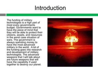 Introduction
The funding of military
technologies is a high part of
most every governments
budget. Governments want to
have the piece of mind that
they will be able to protect their
citizens, assets, and resources
in the worst case situation of
wars. The government is
always spending money to
have the most advanced
military in the world . A lot of
the funding goes into research
and development of military
technologies. The advanced
weapons that I will talk about
are future weapons that will
have the capability if used
together to destroy our planet.
 