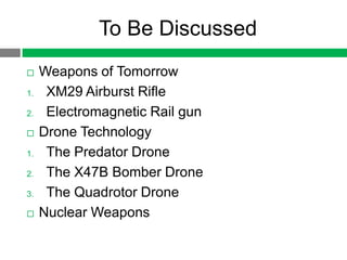To Be Discussed
    Weapons of Tomorrow
1.    XM29 Airburst Rifle
2.    Electromagnetic Rail gun
    Drone Technology
1.    The Predator Drone
2.    The X47B Bomber Drone
3.    The Quadrotor Drone
    Nuclear Weapons
 